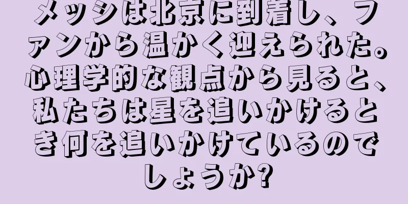 メッシは北京に到着し、ファンから温かく迎えられた。心理学的な観点から見ると、私たちは星を追いかけるとき何を追いかけているのでしょうか?
