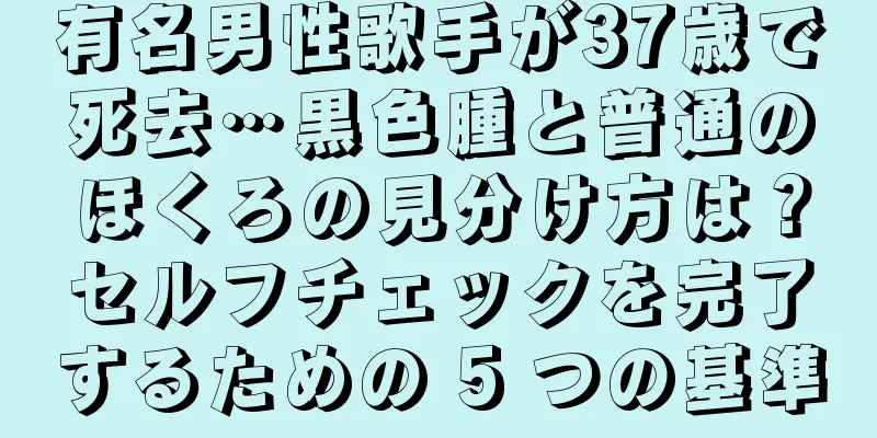 有名男性歌手が37歳で死去…黒色腫と普通のほくろの見分け方は？セルフチェックを完了するための 5 つの基準