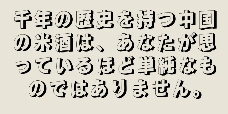 千年の歴史を持つ中国の米酒は、あなたが思っているほど単純なものではありません。