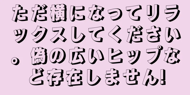 ただ横になってリラックスしてください。偽の広いヒップなど存在しません!
