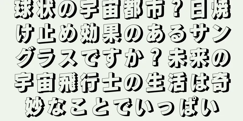 球状の宇宙都市？日焼け止め効果のあるサングラスですか？未来の宇宙飛行士の生活は奇妙なことでいっぱい