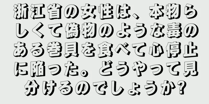 浙江省の女性は、本物らしくて偽物のような毒のある巻貝を食べて心停止に陥った。どうやって見分けるのでしょうか?