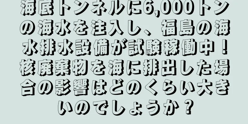 海底トンネルに6,000トンの海水を注入し、福島の海水排水設備が試験稼働中！核廃棄物を海に排出した場合の影響はどのくらい大きいのでしょうか？