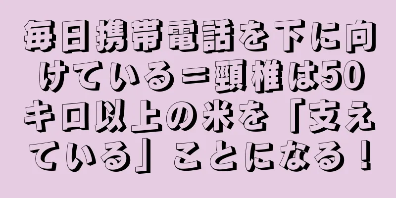 毎日携帯電話を下に向けている＝頸椎は50キロ以上の米を「支えている」ことになる！