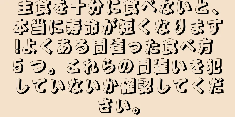 主食を十分に食べないと、本当に寿命が短くなります!よくある間違った食べ方 5 つ。これらの間違いを犯していないか確認してください。