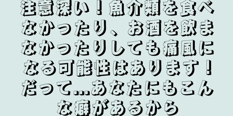 注意深い！魚介類を食べなかったり、お酒を飲まなかったりしても痛風になる可能性はあります！だって...あなたにもこんな癖があるから