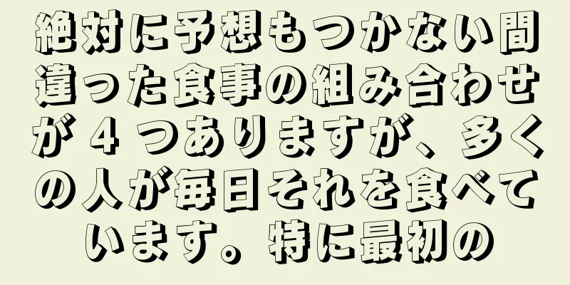 絶対に予想もつかない間違った食事の組み合わせが 4 つありますが、多くの人が毎日それを食べています。特に最初の