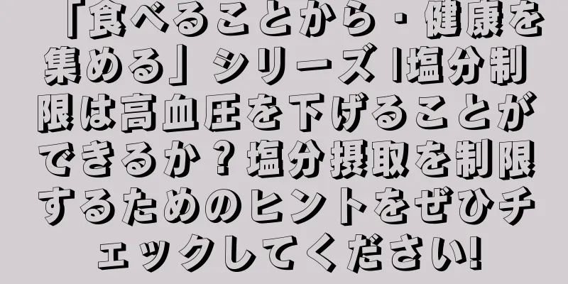 「食べることから・健康を集める」シリーズ |塩分制限は高血圧を下げることができるか？塩分摂取を制限するためのヒントをぜひチェックしてください!
