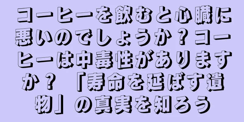 コーヒーを飲むと心臓に悪いのでしょうか？コーヒーは中毒性がありますか？ 「寿命を延ばす遺物」の真実を知ろう