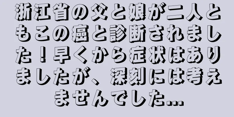 浙江省の父と娘が二人ともこの癌と診断されました！早くから症状はありましたが、深刻には考えませんでした...