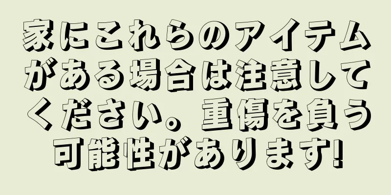 家にこれらのアイテムがある場合は注意してください。重傷を負う可能性があります!