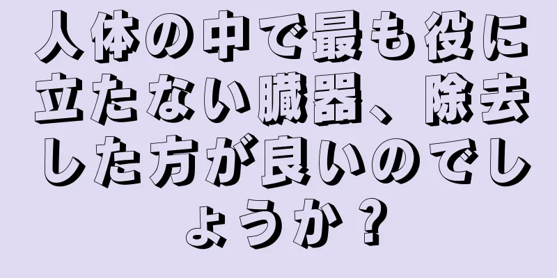 人体の中で最も役に立たない臓器、除去した方が良いのでしょうか？