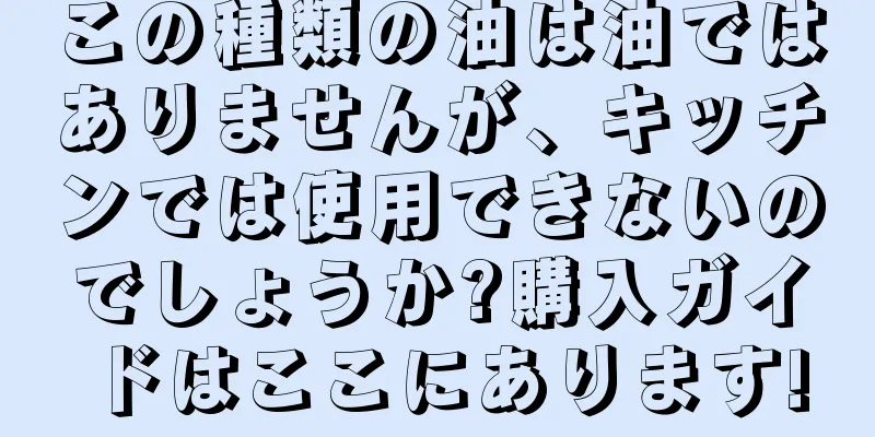 この種類の油は油ではありませんが、キッチンでは使用できないのでしょうか?購入ガイドはここにあります!