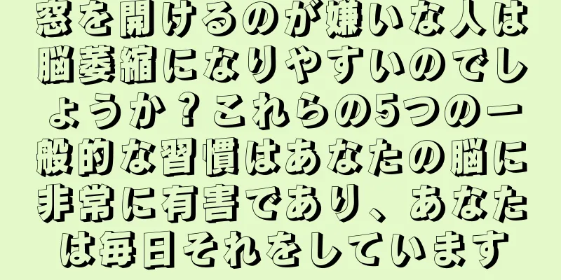 窓を開けるのが嫌いな人は脳萎縮になりやすいのでしょうか？これらの5つの一般的な習慣はあなたの脳に非常に有害であり、あなたは毎日それをしています