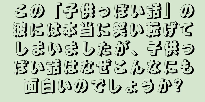 この「子供っぽい話」の波には本当に笑い転げてしまいましたが、子供っぽい話はなぜこんなにも面白いのでしょうか?