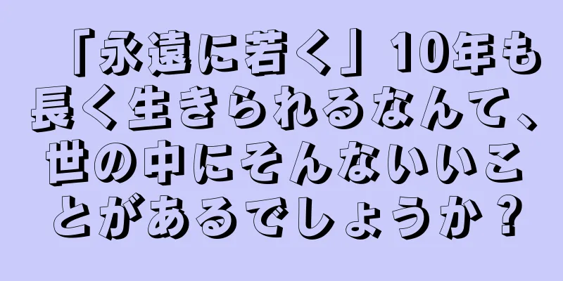 「永遠に若く」10年も長く生きられるなんて、世の中にそんないいことがあるでしょうか？