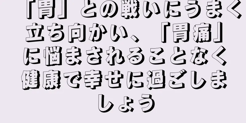 「胃」との戦いにうまく立ち向かい、「胃痛」に悩まされることなく健康で幸せに過ごしましょう