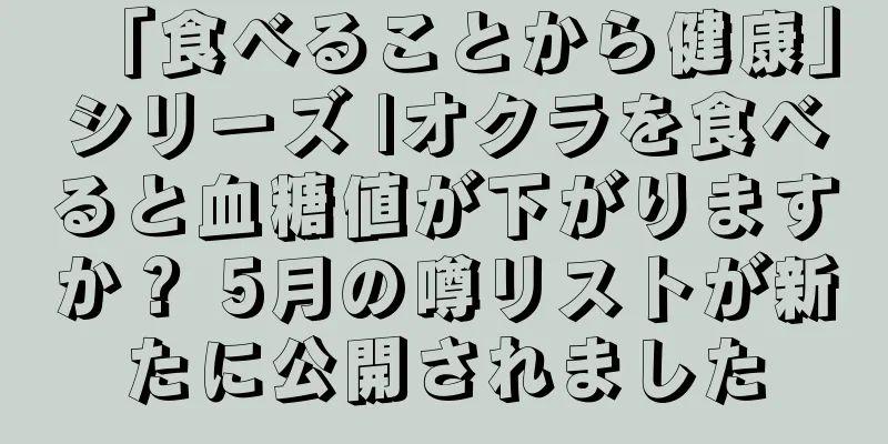 「食べることから健康」シリーズ |オクラを食べると血糖値が下がりますか？ 5月の噂リストが新たに公開されました