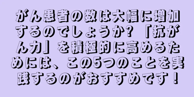 がん患者の数は大幅に増加するのでしょうか? 「抗がん力」を積極的に高めるためには、この5つのことを実践するのがおすすめです！