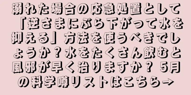 溺れた場合の応急処置として「逆さまにぶら下がって水を抑える」方法を使うべきでしょうか？水をたくさん飲むと風邪が早く治りますか？ 5月の科学噂リストはこちら→