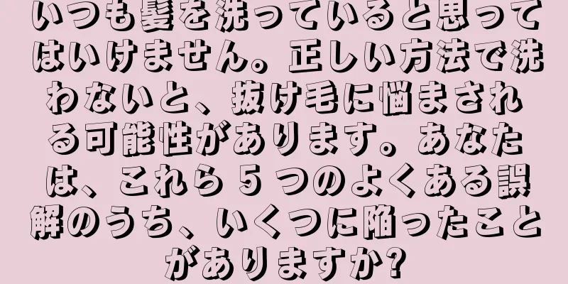 いつも髪を洗っていると思ってはいけません。正しい方法で洗わないと、抜け毛に悩まされる可能性があります。あなたは、これら 5 つのよくある誤解のうち、いくつに陥ったことがありますか?