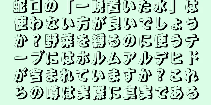 蛇口の「一晩置いた水」は使わない方が良いでしょうか？野菜を縛るのに使うテープにはホルムアルデヒドが含まれていますか？これらの噂は実際に真実である