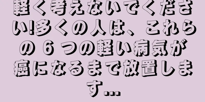 軽く考えないでください!多くの人は、これらの 6 つの軽い病気が癌になるまで放置します...