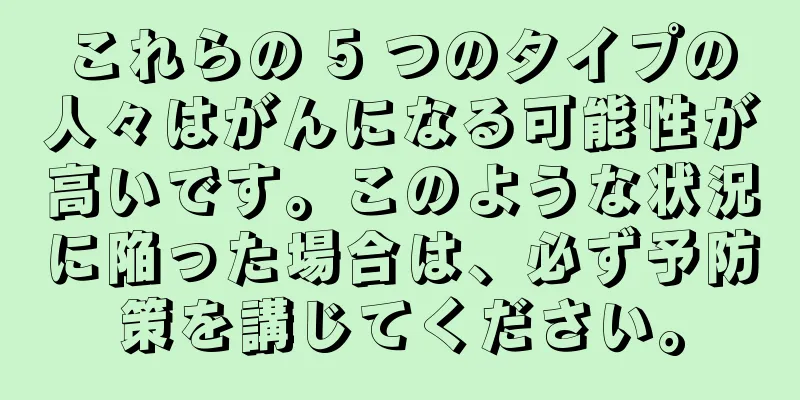 これらの 5 つのタイプの人々はがんになる可能性が高いです。このような状況に陥った場合は、必ず予防策を講じてください。