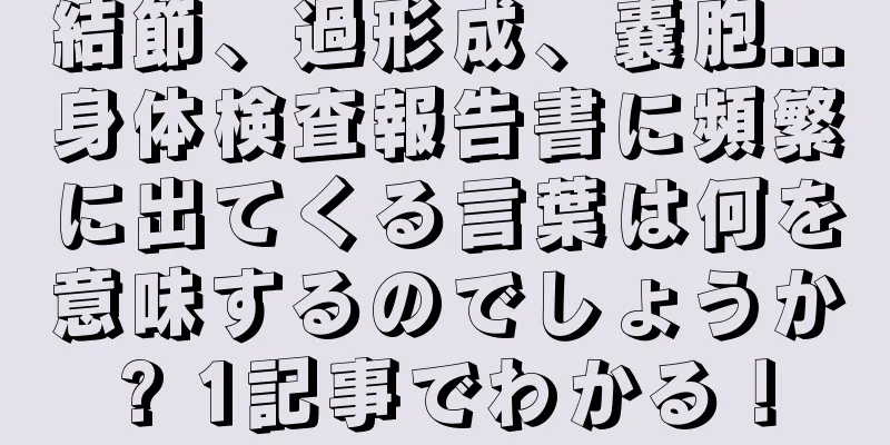 結節、過形成、嚢胞...身体検査報告書に頻繁に出てくる言葉は何を意味するのでしょうか? 1記事でわかる！