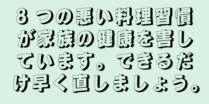 8 つの悪い料理習慣が家族の健康を害しています。できるだけ早く直しましょう。