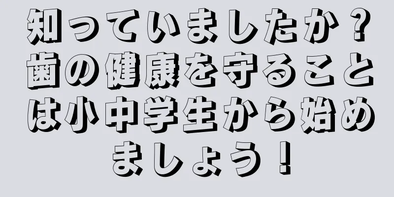 知っていましたか？歯の健康を守ることは小中学生から始めましょう！