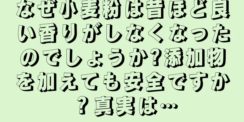 なぜ小麦粉は昔ほど良い香りがしなくなったのでしょうか?添加物を加えても安全ですか？真実は…
