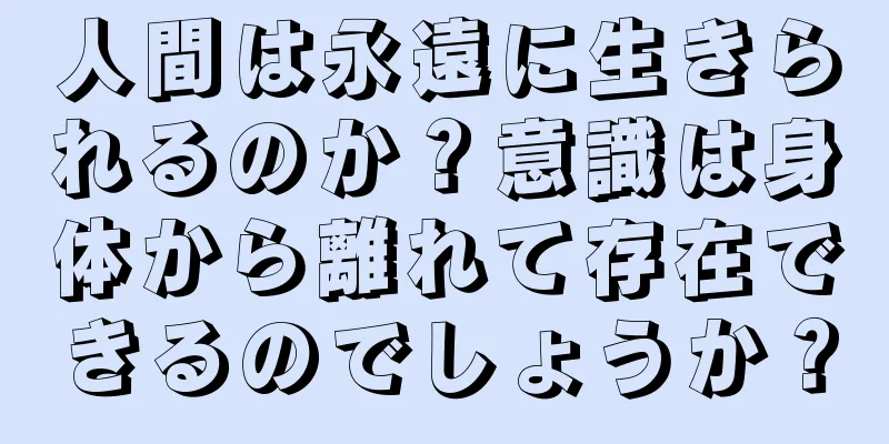 人間は永遠に生きられるのか？意識は身体から離れて存在できるのでしょうか？