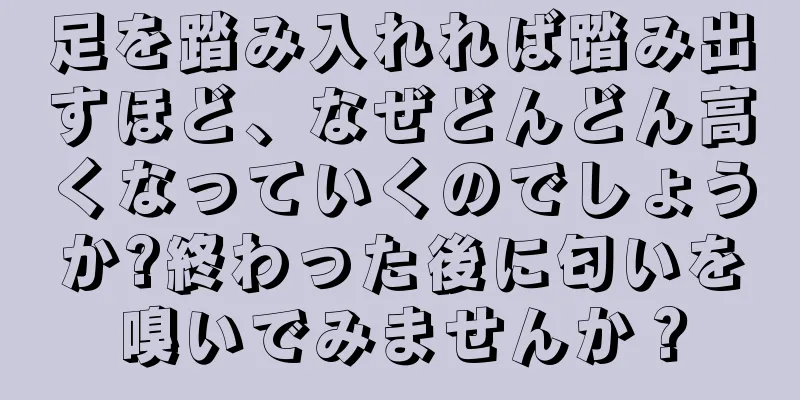 足を踏み入れれば踏み出すほど、なぜどんどん高くなっていくのでしょうか?終わった後に匂いを嗅いでみませんか？