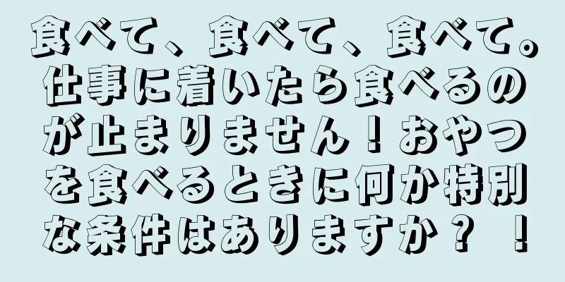食べて、食べて、食べて。仕事に着いたら食べるのが止まりません！おやつを食べるときに何か特別な条件はありますか？ ！