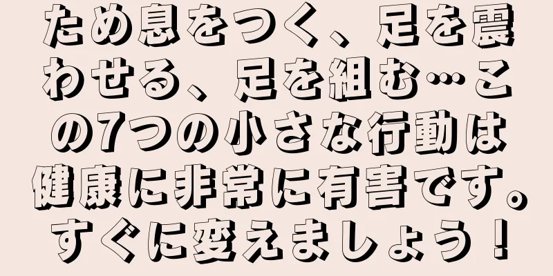 ため息をつく、足を震わせる、足を組む…この7つの小さな行動は健康に非常に有害です。すぐに変えましょう！