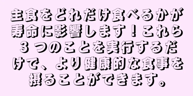 主食をどれだけ食べるかが寿命に影響します！これら 3 つのことを実行するだけで、より健康的な食事を摂ることができます。