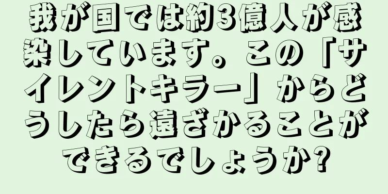 我が国では約3億人が感染しています。この「サイレントキラー」からどうしたら遠ざかることができるでしょうか?