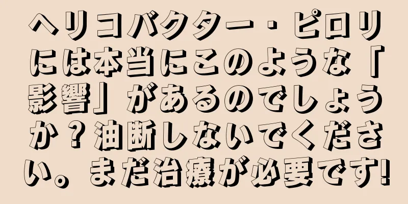 ヘリコバクター・ピロリには本当にこのような「影響」があるのでしょうか？油断しないでください。まだ治療が必要です!