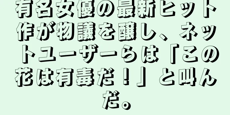 有名女優の最新ヒット作が物議を醸し、ネットユーザーらは「この花は有毒だ！」と叫んだ。