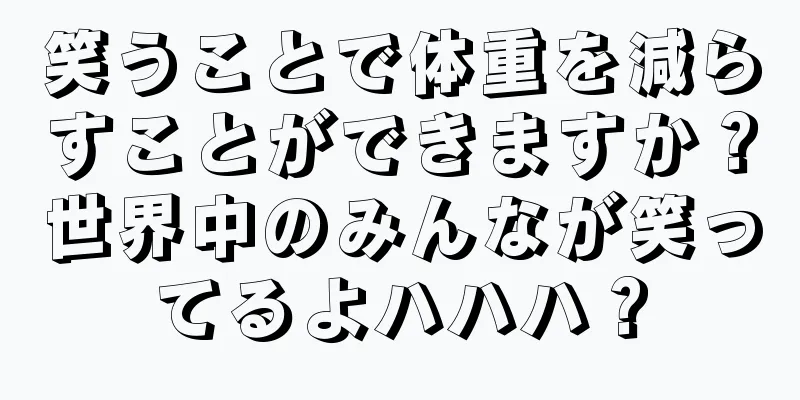 笑うことで体重を減らすことができますか？世界中のみんなが笑ってるよハハハ？