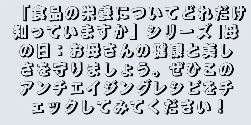 「食品の栄養についてどれだけ知っていますか」シリーズ |母の日：お母さんの健康と美しさを守りましょう。ぜひこのアンチエイジングレシピをチェックしてみてください！