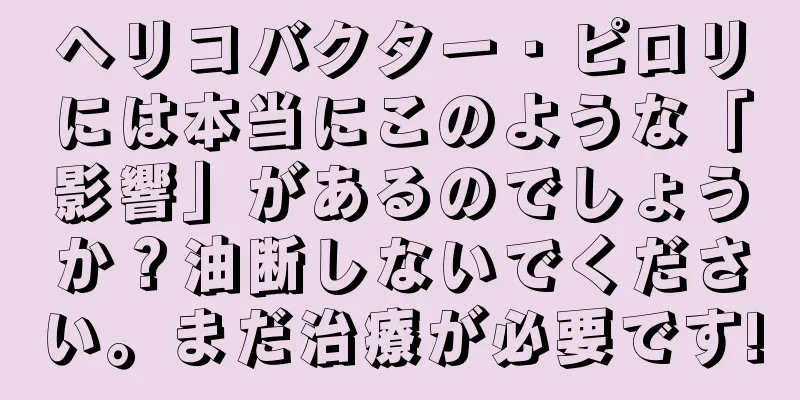 ヘリコバクター・ピロリには本当にこのような「影響」があるのでしょうか？油断しないでください。まだ治療が必要です!
