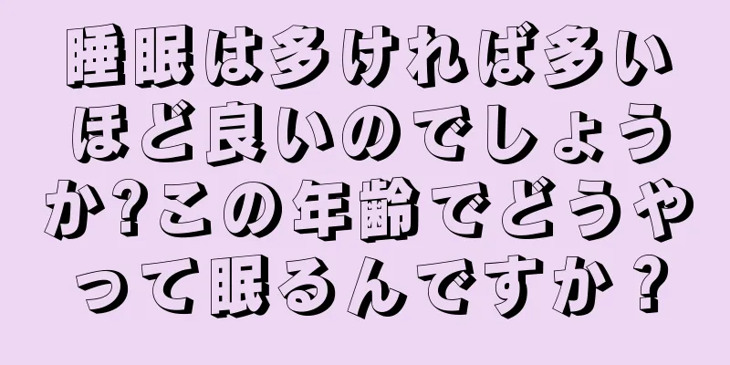 睡眠は多ければ多いほど良いのでしょうか?この年齢でどうやって眠るんですか？