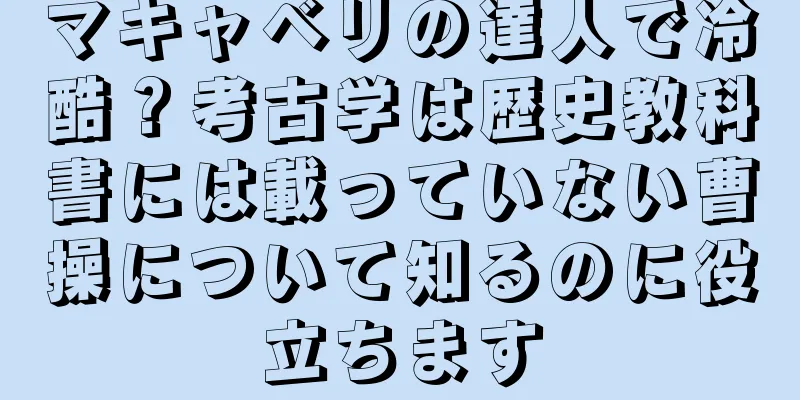 マキャベリの達人で冷酷？考古学は歴史教科書には載っていない曹操について知るのに役立ちます