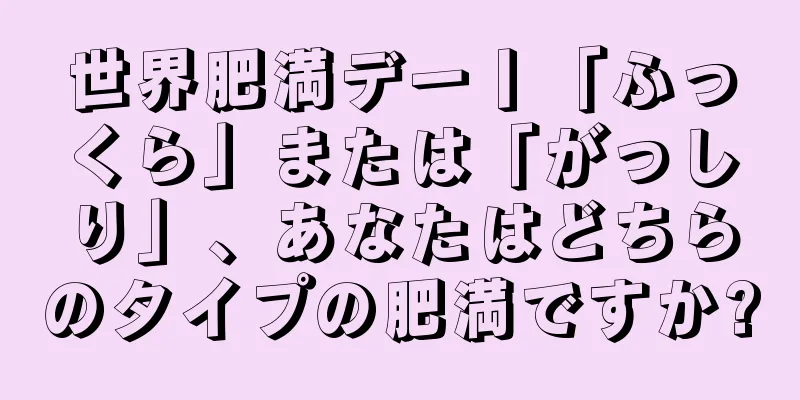 世界肥満デー丨「ふっくら」または「がっしり」、あなたはどちらのタイプの肥満ですか?