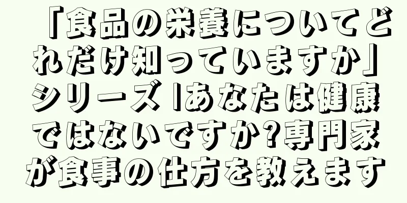 「食品の栄養についてどれだけ知っていますか」シリーズ |あなたは健康ではないですか?専門家が食事の仕方を教えます
