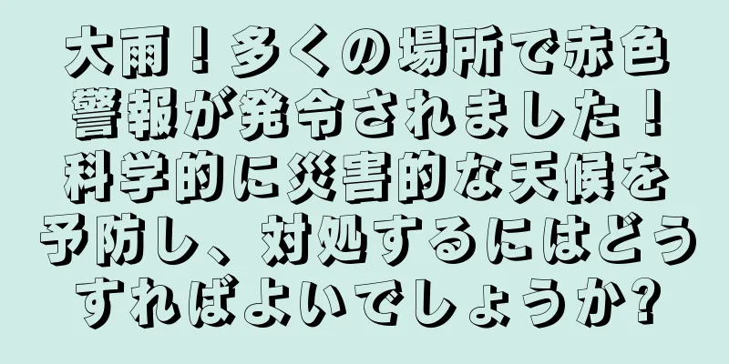 大雨！多くの場所で赤色警報が発令されました！科学的に災害的な天候を予防し、対処するにはどうすればよいでしょうか?