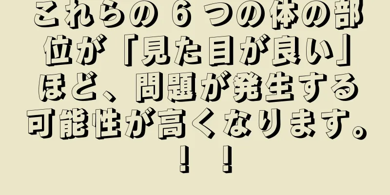 これらの 6 つの体の部位が「見た目が良い」ほど、問題が発生する可能性が高くなります。 ！ ！