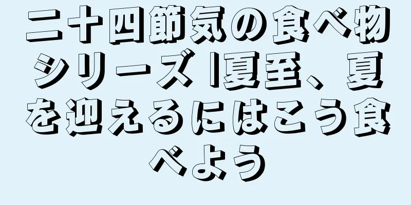 二十四節気の食べ物シリーズ |夏至、夏を迎えるにはこう食べよう